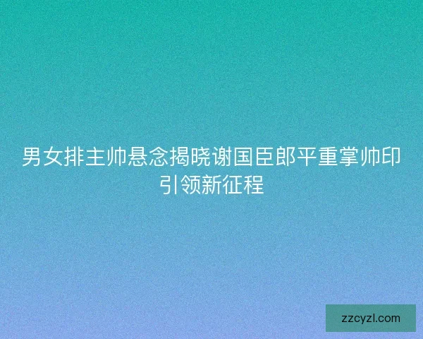 男女排主帅悬念揭晓谢国臣郎平重掌帅印引领新征程