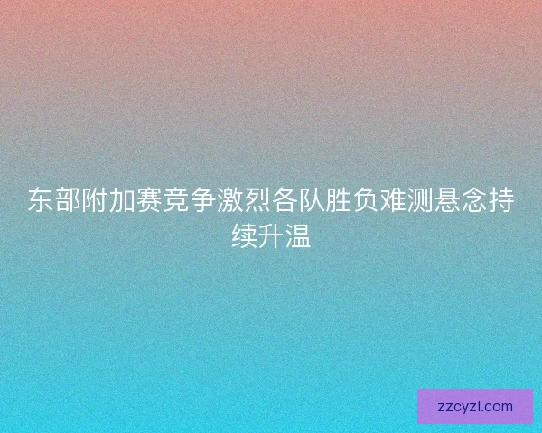 东部附加赛竞争激烈各队胜负难测悬念持续升温