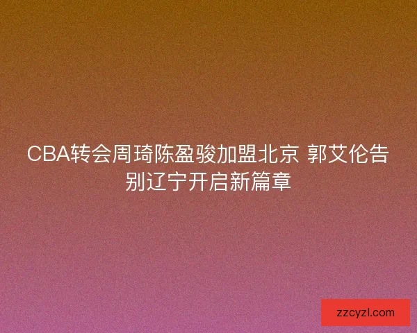 CBA转会周琦陈盈骏加盟北京 郭艾伦告别辽宁开启新篇章