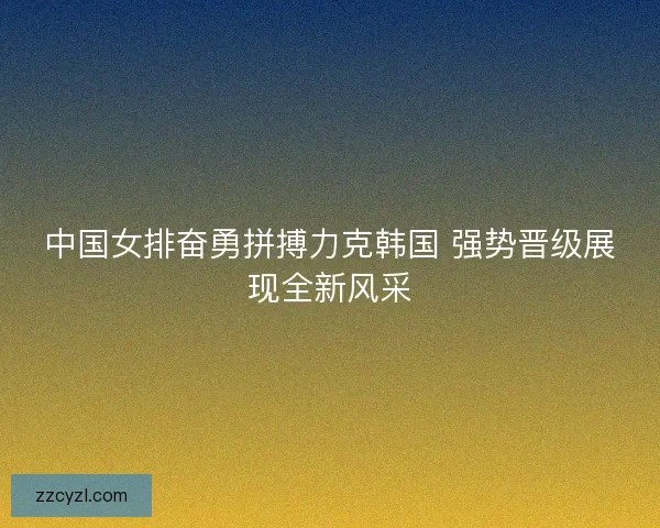 中国女排奋勇拼搏力克韩国 强势晋级展现全新风采