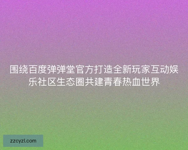 围绕百度弹弹堂官方打造全新玩家互动娱乐社区生态圈共建青春热血世界
