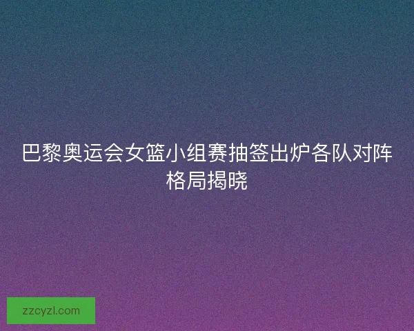 巴黎奥运会女篮小组赛抽签出炉各队对阵格局揭晓