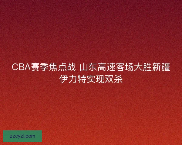 CBA赛季焦点战 山东高速客场大胜新疆伊力特实现双杀
